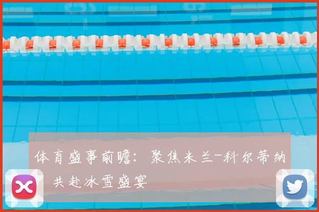 体育盛事前瞻:聚焦米兰-科尔蒂纳,共赴冰雪盛宴