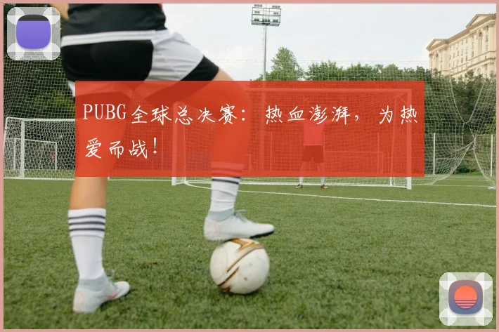 PUBG全球总决赛：热血澎湃，为热爱而战！
