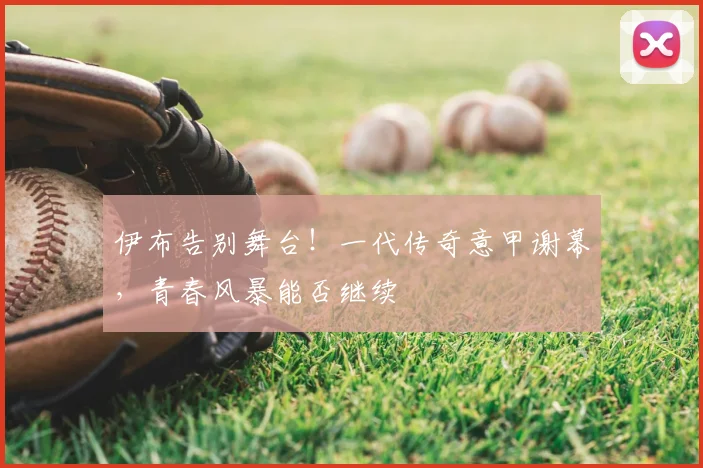 伊布告别舞台！一代传奇意甲谢幕，青春风暴能否继续