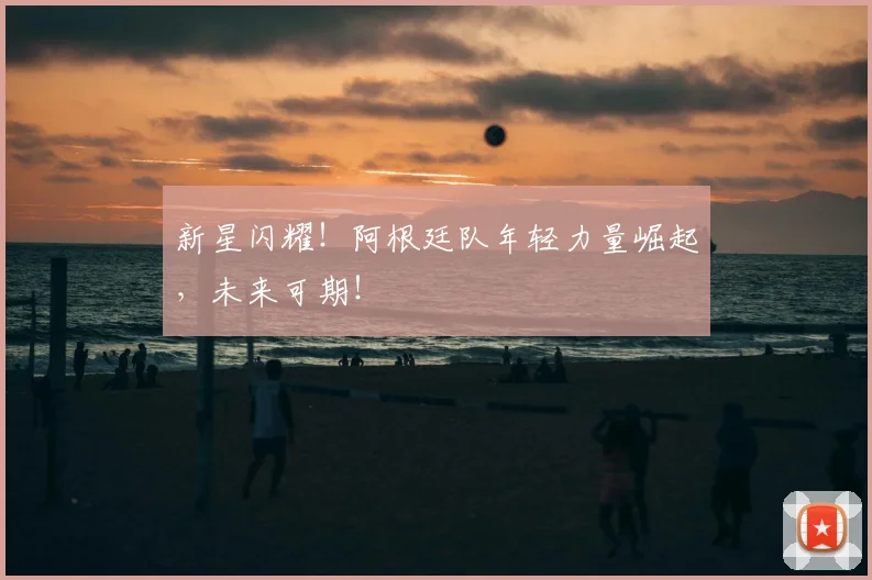 新星闪耀！阿根廷队年轻力量崛起，未来可期！