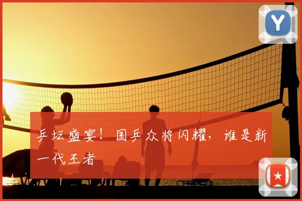 乒坛盛宴!国乒众将闪耀,谁是新一代王者