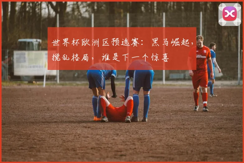 世界杯欧洲区预选赛：黑马崛起，搅乱格局，谁是下一个惊喜