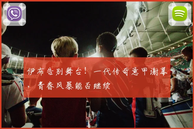 伊布告别舞台!一代传奇意甲谢幕,青春风暴能否继续