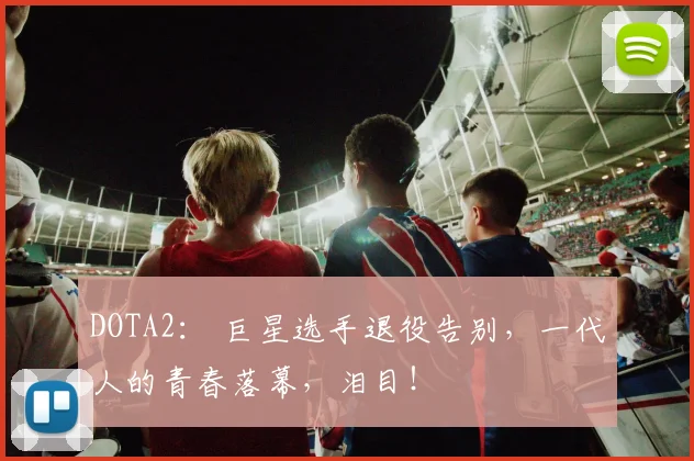 DOTA2： 巨星选手退役告别，一代人的青春落幕，泪目！