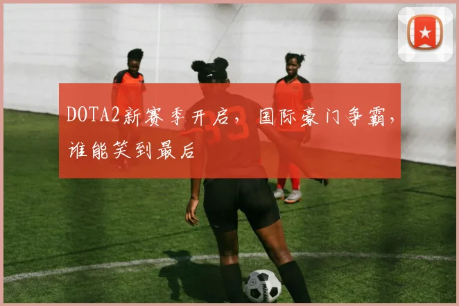 DOTA2新赛季开启,国际豪门争霸,谁能笑到最后