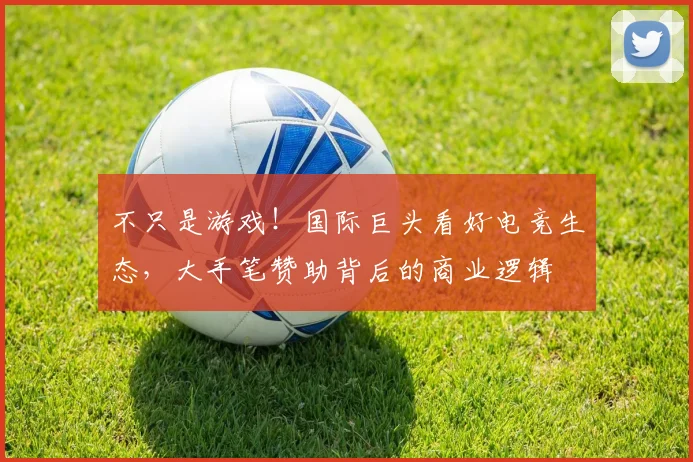 不只是游戏!国际巨头看好电竞生态,大手笔赞助背后的商业逻辑